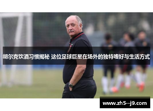 胡尔克饮酒习惯揭秘 这位足球巨星在场外的独特嗜好与生活方式