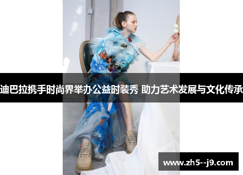 迪巴拉携手时尚界举办公益时装秀 助力艺术发展与文化传承 迪巴拉携手时尚界举办公益时装秀 助力艺术发展与文化传承