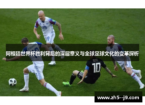 阿根廷世界杯胜利背后的深层意义与全球足球文化的变革探析