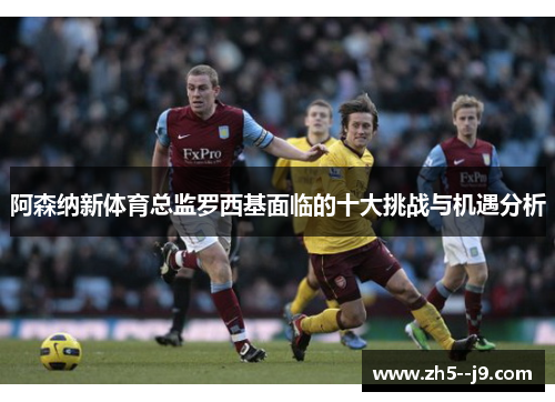 阿森纳新体育总监罗西基面临的十大挑战与机遇分析