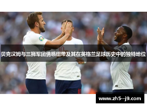 贝克汉姆与三狮军团情感纽带及其在英格兰足球历史中的独特地位 贝克汉姆与三狮军团情感纽带及其在英格兰足球历史中的独特地位