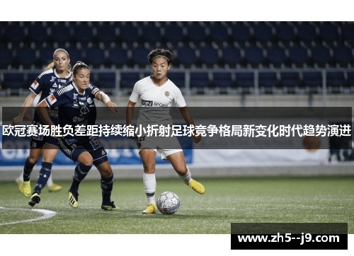 欧冠赛场胜负差距持续缩小折射足球竞争格局新变化时代趋势演进