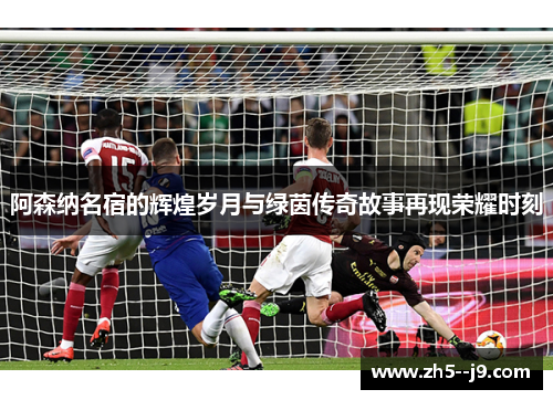 阿森纳名宿的辉煌岁月与绿茵传奇故事再现荣耀时刻