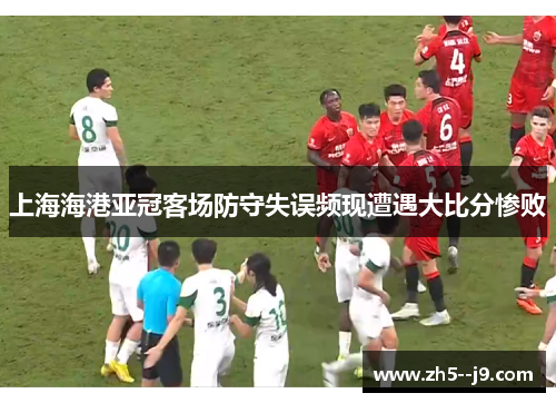 上海海港亚冠客场防守失误频现遭遇大比分惨败