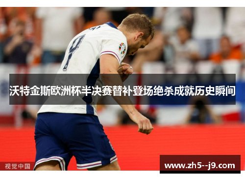 沃特金斯欧洲杯半决赛替补登场绝杀成就历史瞬间 沃特金斯欧洲杯半决赛替补登场绝杀成就历史瞬间