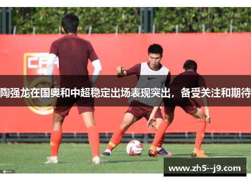 陶强龙在国奥和中超稳定出场表现突出,备受关注和期待 陶强龙在国奥和中超稳定出场表现突出,备受关注和期待
