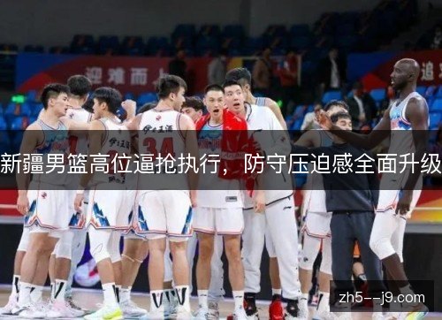 新疆男篮高位逼抢执行,防守压迫感全面升级 新疆男篮高位逼抢执行,防守压迫感全面升级